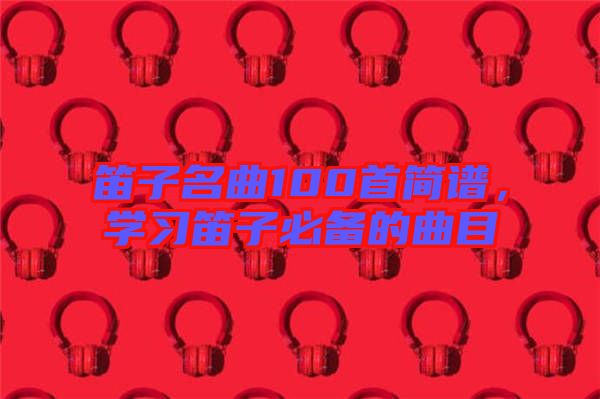 笛子名曲100首簡(jiǎn)譜，學(xué)習(xí)笛子必備的曲目
