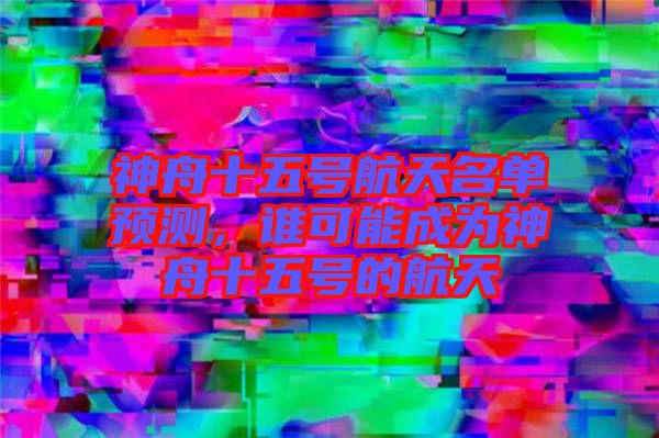 神舟十五號航天名單預(yù)測，誰可能成為神舟十五號的航天