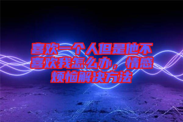 喜歡一個(gè)人但是他不喜歡我怎么辦，情感煩惱解決方法
