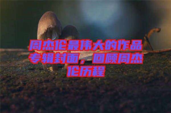 周杰倫最偉大的作品專輯封面，回顧周杰倫歷程