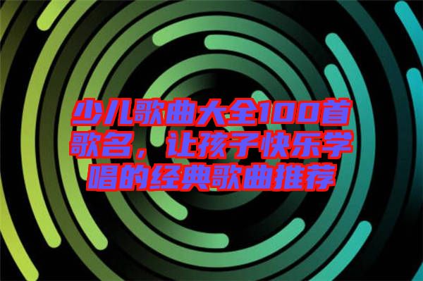 少兒歌曲大全100首歌名，讓孩子快樂學唱的經(jīng)典歌曲推薦
