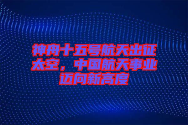 神舟十五號航天出征太空，中國航天事業(yè)邁向新高度