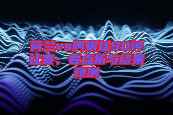 荷蘭vs阿根廷90鐘比賽，看點(diǎn)析與結(jié)果預(yù)測(cè)