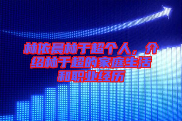 林依晨林于超個人，介紹林于超的家庭生活和職業(yè)經(jīng)歷