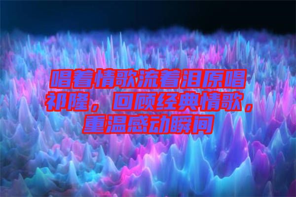 唱著情歌流著淚原唱祁隆，回顧經(jīng)典情歌，重溫感動(dòng)瞬間