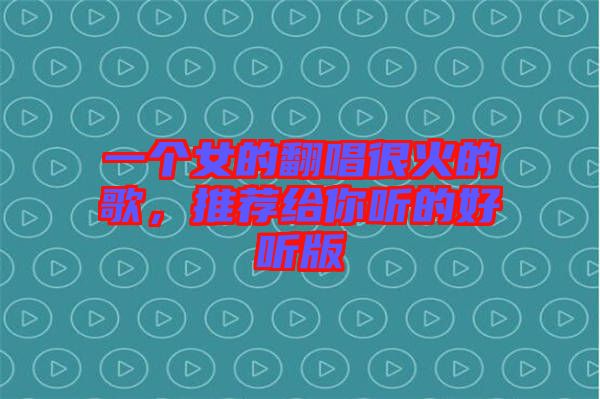 一個(gè)女的翻唱很火的歌，推薦給你聽的好聽版