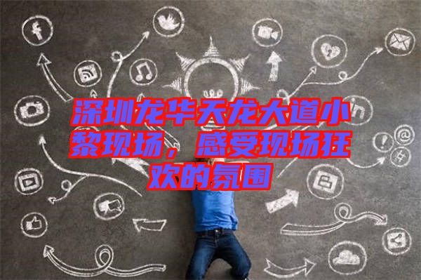 深圳龍華天龍大道小黎現(xiàn)場，感受現(xiàn)場狂歡的氛圍