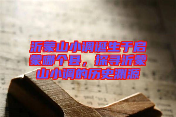 沂蒙山小調(diào)誕生于啟蒙哪個縣，探尋沂蒙山小調(diào)的歷史淵源