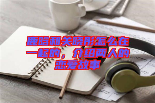 鹿晗和關曉彤怎么在一起的，介紹兩人的戀愛故事