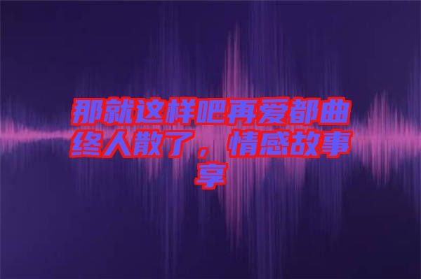 那就這樣吧再愛都曲終人散了，情感故事享
