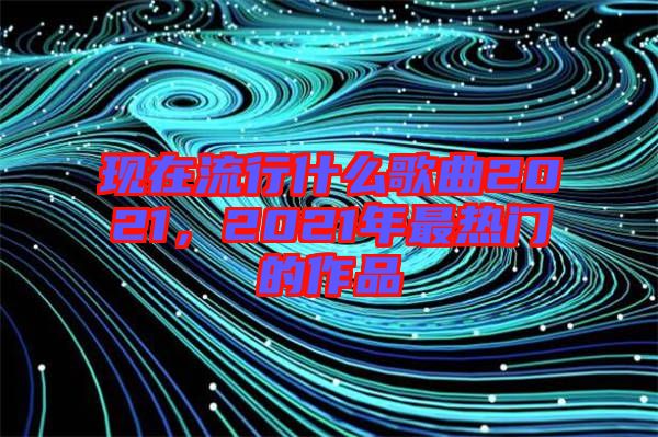現(xiàn)在流行什么歌曲2021，2021年最熱門(mén)的作品