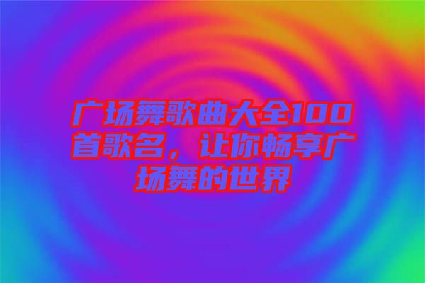 廣場舞歌曲大全100首歌名，讓你暢享廣場舞的世界