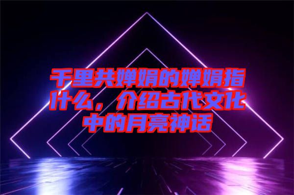 千里共嬋娟的嬋娟指什么，介紹古代文化中的月亮神話