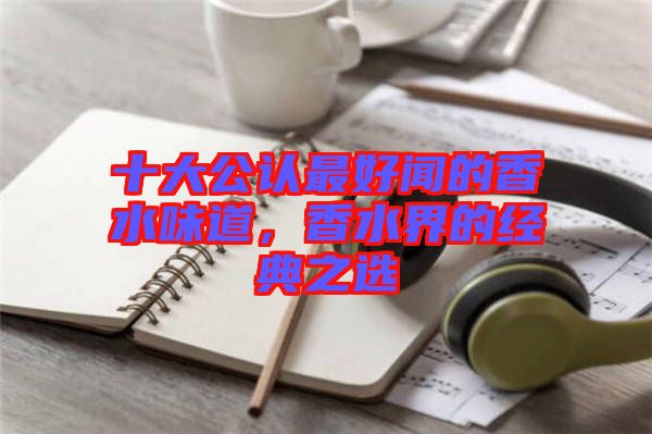 十大公認(rèn)最好聞的香水味道，香水界的經(jīng)典之選