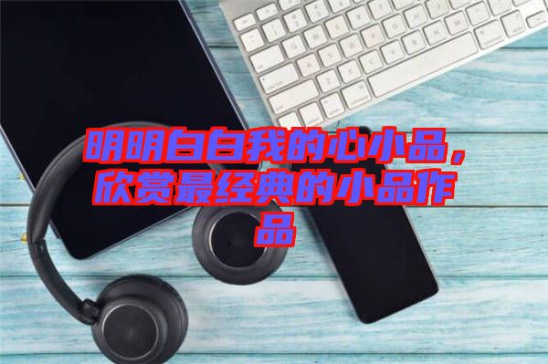 明明白白我的心小品，欣賞最經(jīng)典的小品作品