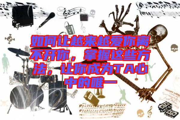 如何讓越來越愛你離不開你，掌握這些方法，讓你成為TA心中的唯一