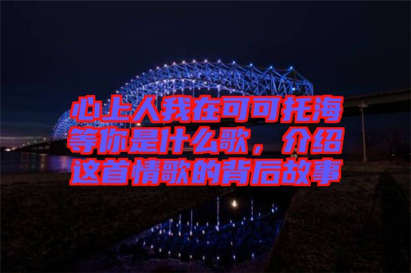 心上人我在可可托海等你是什么歌，介紹這首情歌的背后故事