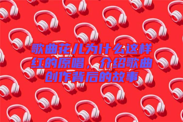 歌曲花兒為什么這樣紅的原唱，介紹歌曲創(chuàng)作背后的故事