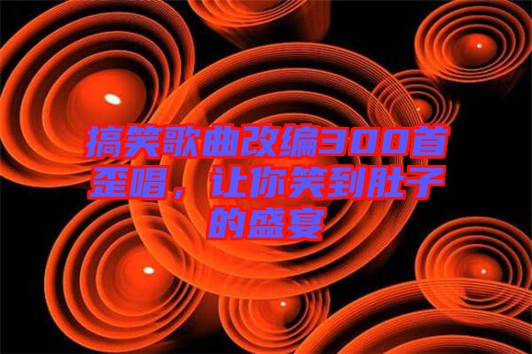 搞笑歌曲改編300首歪唱，讓你笑到肚子的盛宴