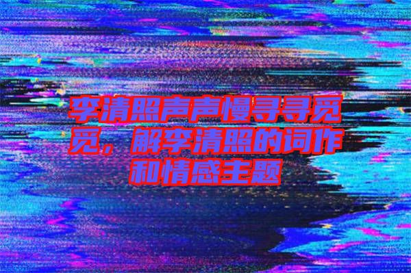 李清照聲聲慢尋尋覓覓，解李清照的詞作和情感主題