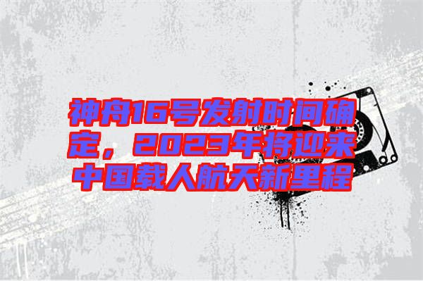 神舟16號(hào)發(fā)射時(shí)間確定，2023年將迎來中國載人航天新里程