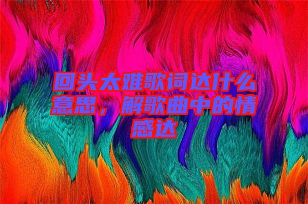 回頭太難歌詞達(dá)什么意思，解歌曲中的情感達(dá)