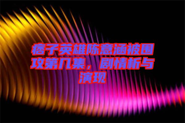 痞子英雄陳意涵被圍攻第幾集，劇情析與演現(xiàn)