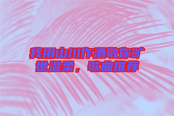 我用山川作酒敬你曠世溫柔，歌曲推薦