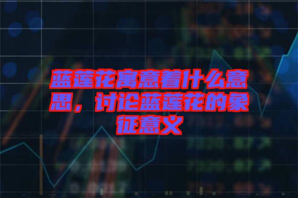 藍蓮花寓意著什么意思，討論藍蓮花的象征意義