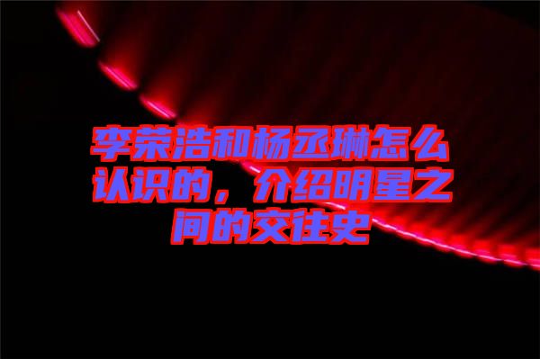 李榮浩和楊丞琳怎么認識的，介紹明星之間的交往史