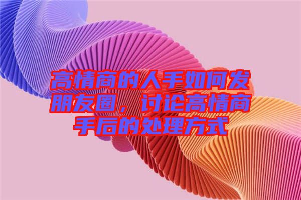 高情商的人手如何發(fā)朋友圈，討論高情商手后的處理方式