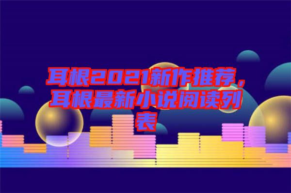 耳根2021新作推薦，耳根最新小說閱讀列表