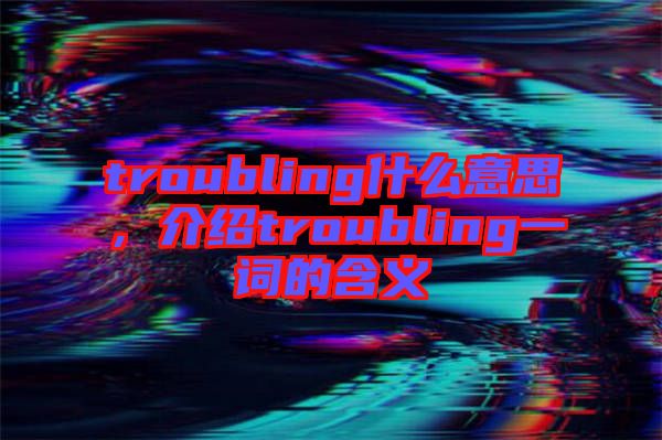 troubling什么意思，介紹troubling一詞的含義
