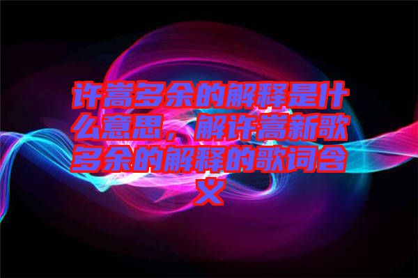 許嵩多余的解釋是什么意思，解許嵩新歌多余的解釋的歌詞含義