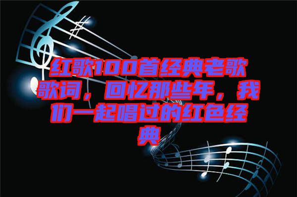 紅歌100首經(jīng)典老歌歌詞，回憶那些年，我們一起唱過的紅色經(jīng)典
