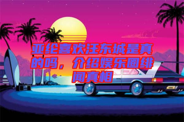 亞綸喜歡汪東城是真的嗎，介紹娛樂圈緋聞?wù)嫦? width=