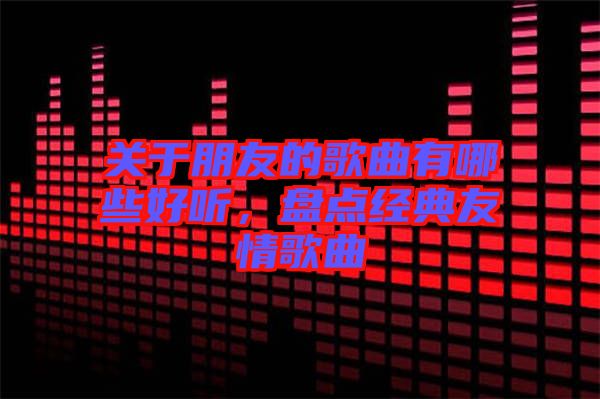 關(guān)于朋友的歌曲有哪些好聽(tīng)，盤(pán)點(diǎn)經(jīng)典友情歌曲