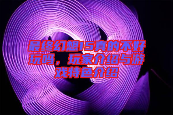 最終幻想15真的不好玩嗎，玩家介紹與游戲特色介紹