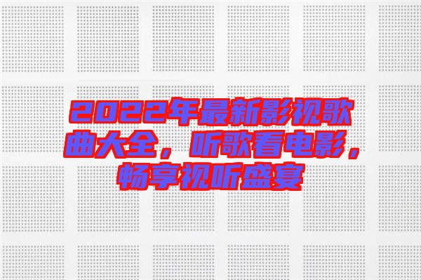 2022年最新影視歌曲大全，聽歌看電影，暢享視聽盛宴