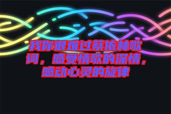 我你很難過蔡依林歌詞，感受情歌的深情，感動(dòng)心靈的旋律
