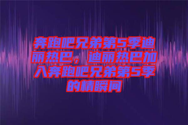 奔跑吧兄弟第5季迪麗熱巴，迪麗熱巴加入奔跑吧兄弟第5季的精瞬間