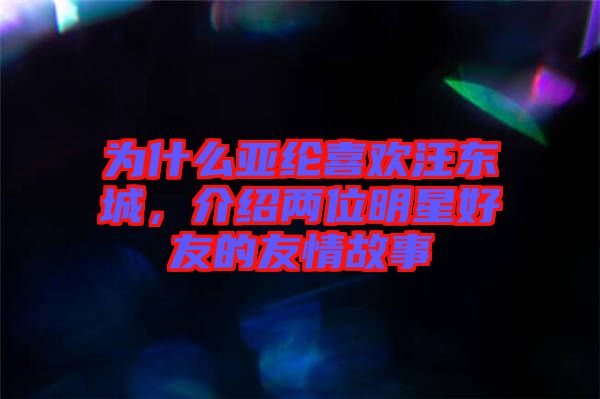 為什么亞綸喜歡汪東城，介紹兩位明星好友的友情故事