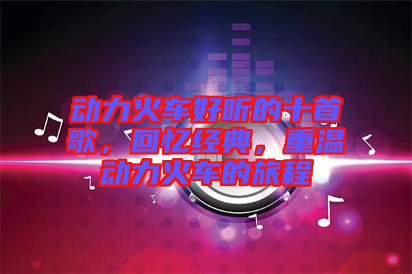 動(dòng)力火車(chē)好聽(tīng)的十首歌，回憶經(jīng)典，重溫動(dòng)力火車(chē)的旅程