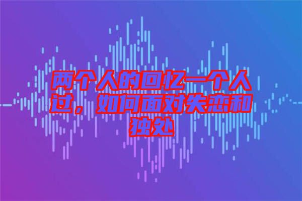 兩個(gè)人的回憶一個(gè)人過，如何面對(duì)失戀和獨(dú)處