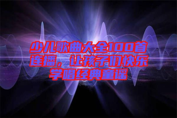 少兒歌曲大全100首連播，讓孩子們快樂學唱經(jīng)典童謠