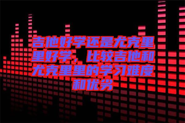 吉他好學還是尤克里里好學，比較吉他和尤克里里的學習難度和優(yōu)劣
