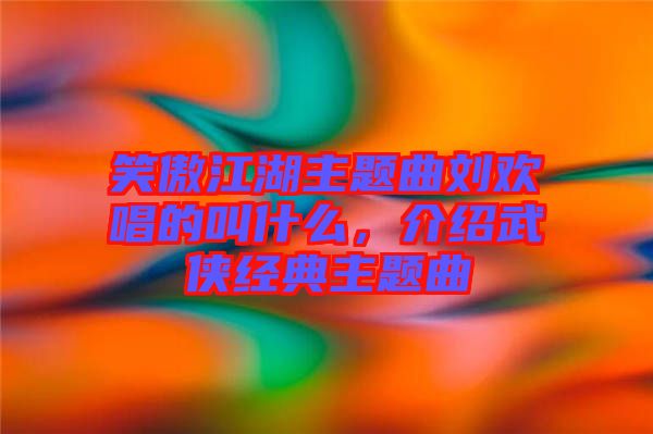 笑傲江湖主題曲劉歡唱的叫什么，介紹武俠經(jīng)典主題曲