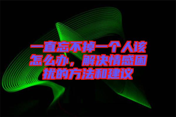 一直忘不掉一個(gè)人該怎么辦，解決情感困擾的方法和建議