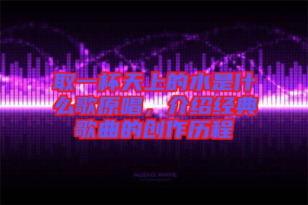 取一杯天上的水是什么歌原唱，介紹經典歌曲的創(chuàng)作歷程