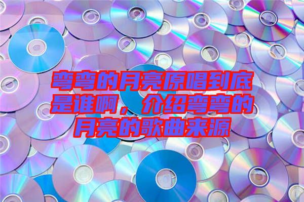 彎彎的月亮原唱到底是誰啊，介紹彎彎的月亮的歌曲來源